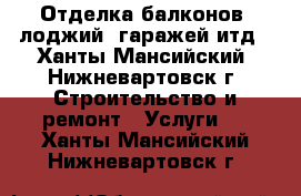  Отделка балконов, лоджий, гаражей итд - Ханты-Мансийский, Нижневартовск г. Строительство и ремонт » Услуги   . Ханты-Мансийский,Нижневартовск г.